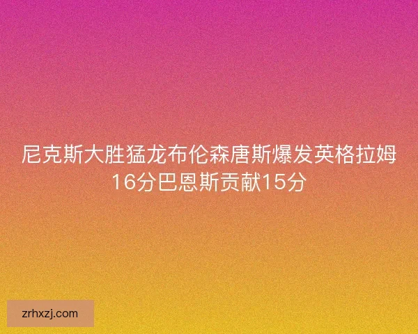 尼克斯大胜猛龙布伦森唐斯爆发英格拉姆16分巴恩斯贡献15分